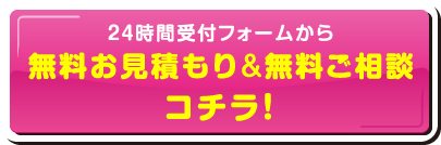 24時間受付フォームから無料お見積もり&無料ご相談コチラ！
